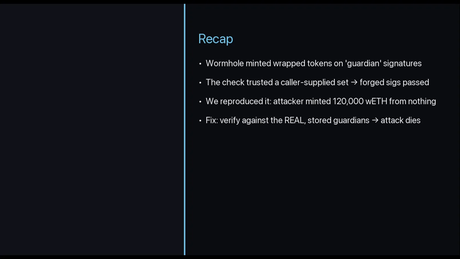 Recap slide summarizing the Wormhole hack: the bridge minted wrapped tokens on guardian signatures, trusted a caller-supplied set, and the attacker minted 120,000 wETH from nothing Recap slide summarizing the Wormhole hack: the bridge minted wrapped tokens on guardian signatures, trusted a caller-supplied set, and the attacker minted 120,000 wETH from nothing